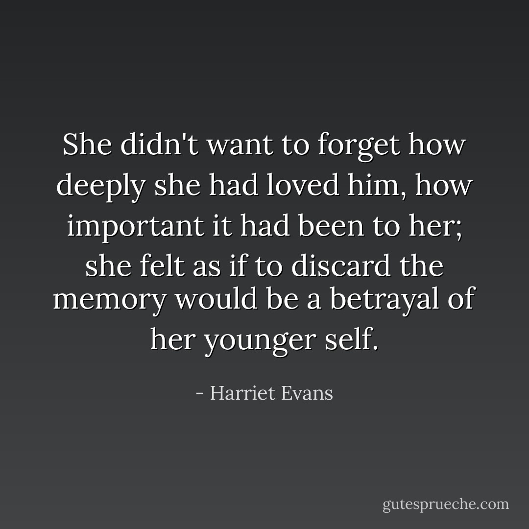 She didn't want to forget how deeply she had loved him, how important it had been to her; she felt as if to discard the memory would be a betrayal of her younger self. - Harriet Evans