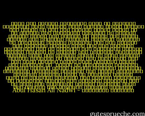 الإسلام لا يعرف الشيخوخة والهرم انه جديد كالشمس وقديم كالشمس وشاب كالشمس ولكن المسلمين هم الذين شاخوا وضعفوا فلا سعة في العلم ولا ابتكار في التفكير والانتاج ولا عبقرية في العقل ولا حماسة في الدعوة ولا عرضاً جميلاً ومؤثراً للأسلام ومزاياه ورسالته إلا النادر القليل ولا صلة بالشباب المثقف والتأثير في عقليتهم وهم أمة الغد والجيل المرتجى ولا محاولة لاقناعهم بأن الإسلام هو دين الانسانية والرسالة الخالدة وان القرآن هو الكتاب المعجز الخالد الذي لا تنقضي عجائبه ولا تنفذ ذخائره ولا تبلى جدته وان الرسول هو المعجزة الكبرى ورسول الأجيال كلها وأمام آلعهود كلها وان الشريعه الاسلامية هي الآية  في التشريع وهي الصالحة لمسايرة الحياة وقضاء مآربها الصالحة والإشراف عليها وان الايمان والعقيدة والاخلاق والقيم الروحية هي أساس المدنية الفاضلة والمجتمع الكريم وان الحضارة الجديدة لا تملك الا الوسائل والآلات وان تعاليم الأنبياء هي مصدر العقيدة والخلق والغايات ولا مطمع في المدنية الصالحة المتزنة الا بالجمع بين الوسائل والغايات - Abul Hasan Ali Nadwi