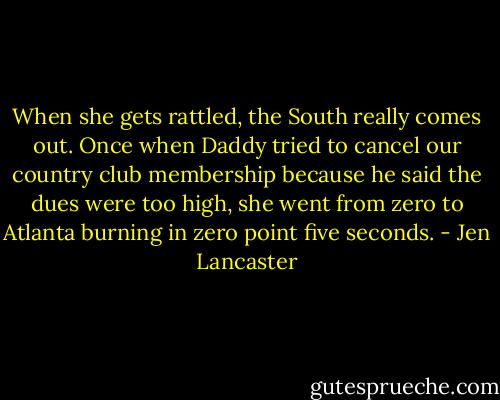 When she gets rattled, the South really comes out. Once when Daddy tried to cancel our country club membership because he said the dues were too high, she went from zero to Atlanta burning in zero point five seconds. - Jen Lancaster