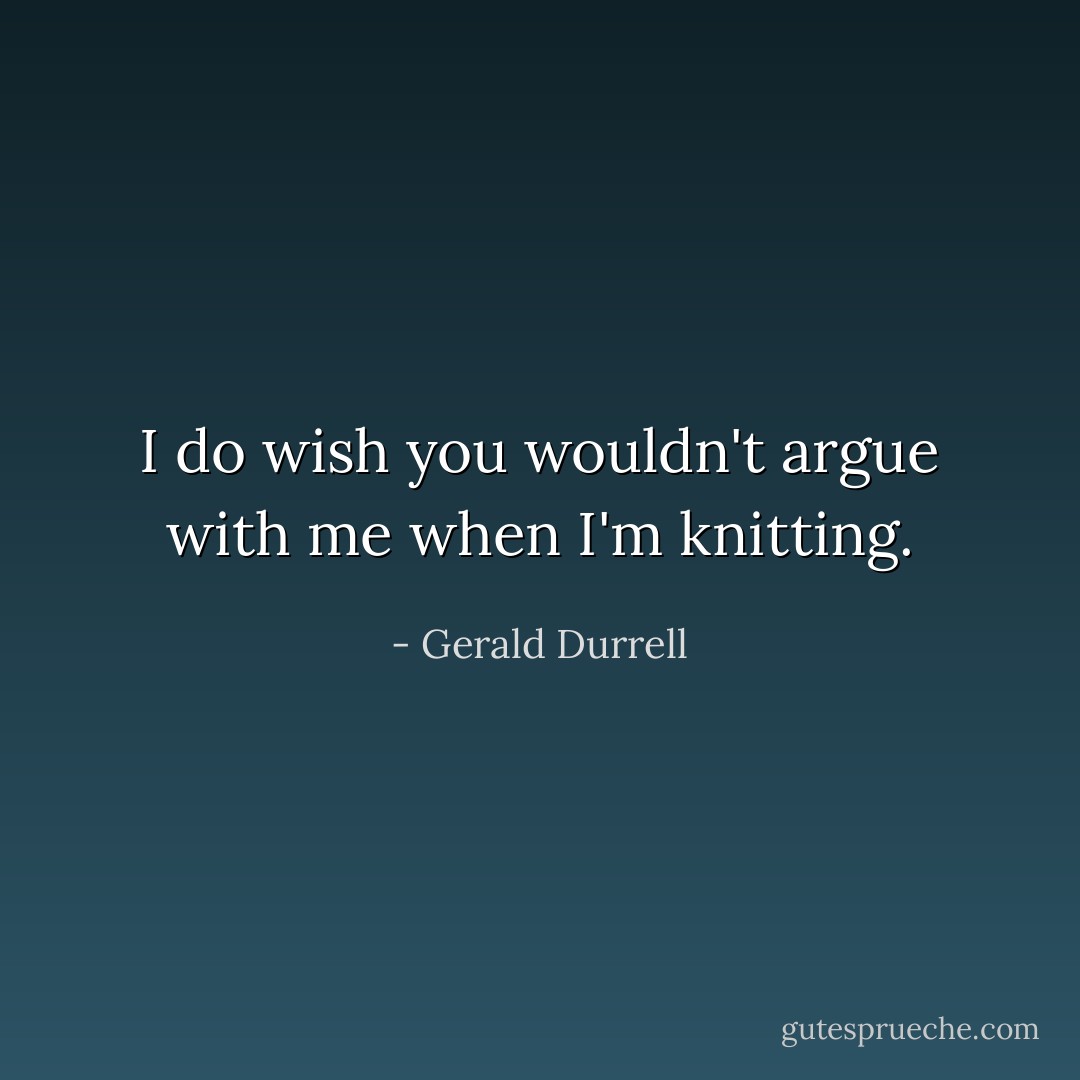 I do wish you wouldn't argue with me when I'm knitting. - Gerald Durrell