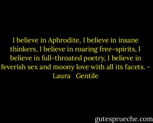 I believe in Aphrodite, I believe in insane thinkers, I believe in roaring free-spirits, I believe in full-throated poetry, I believe in feverish sex and moony love with all its facets. - Laura   Gentile