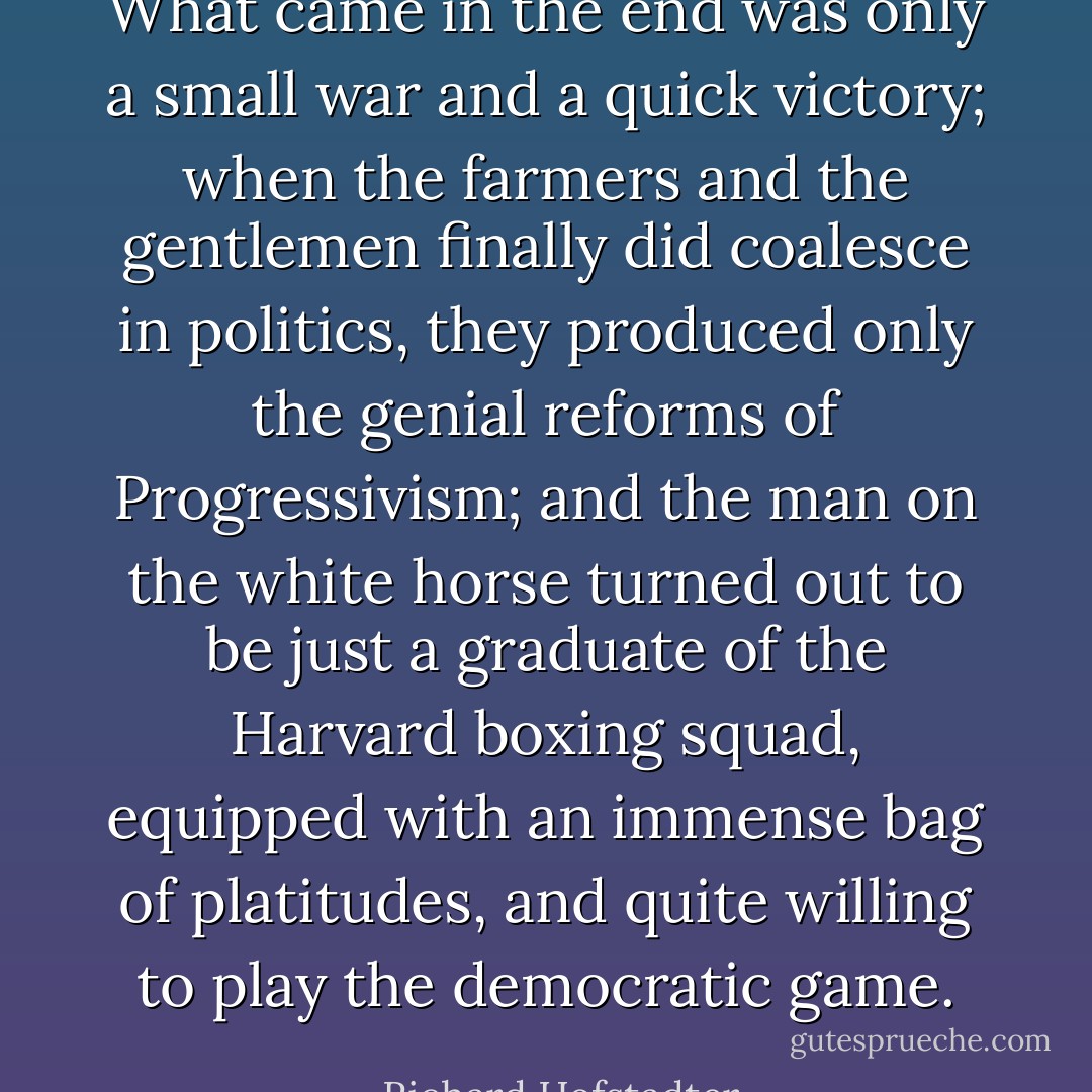 What came in the end was only a small war and a quick victory; when the farmers and the gentlemen finally did coalesce in politics, they produced only the genial reforms of Progressivism; and the man on the white horse turned out to be just a graduate of the Harvard boxing squad, equipped with an immense bag of platitudes, and quite willing to play the democratic game. - Richard Hofstadter