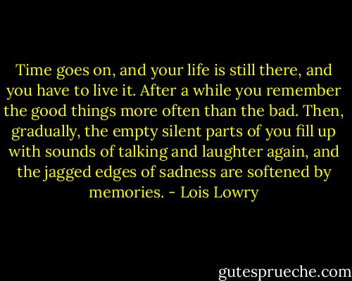 Time goes on, and your life is still there, and you have to live it. After a while you remember the good things more often than the bad. Then, gradually, the empty silent parts of you fill up with sounds of talking and laughter again, and the jagged edges of sadness are softened by memories. - Lois Lowry