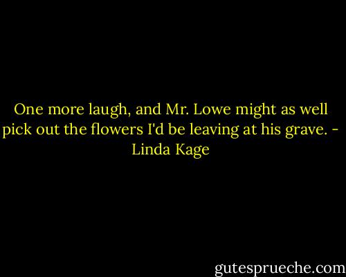 One more laugh, and Mr. Lowe might as well pick out the flowers I'd be leaving at his grave. - Linda Kage