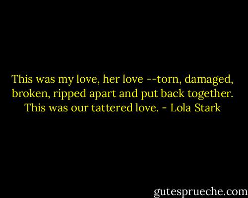 This was my love, her love --torn, damaged, broken, ripped apart and put back together. This was our tattered love. - Lola Stark