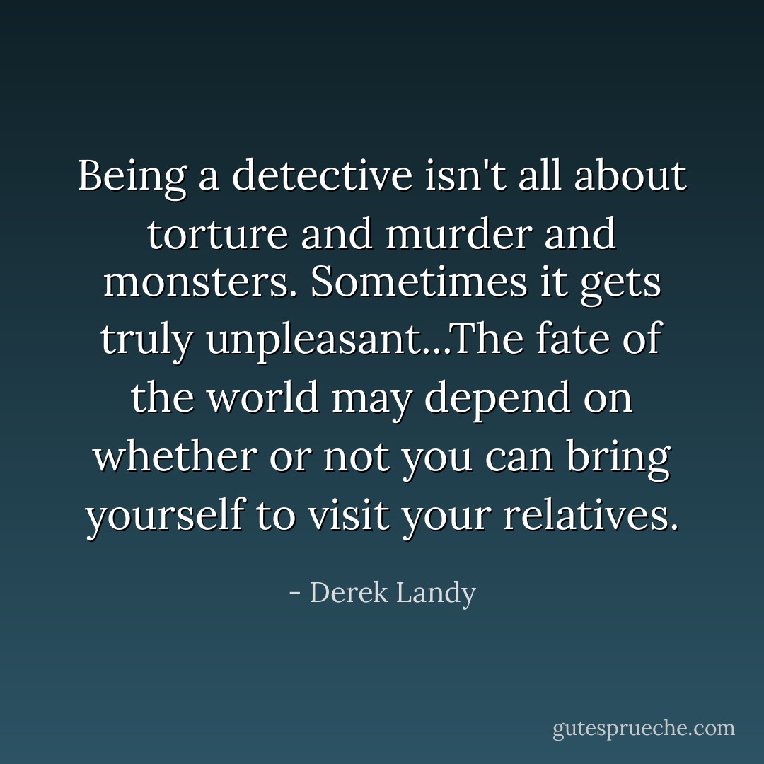 Being a detective isn't all about torture and murder and monsters. Sometimes it gets truly unpleasant...The fate of the world may depend on whether or not you can bring yourself to visit your relatives. - Derek Landy