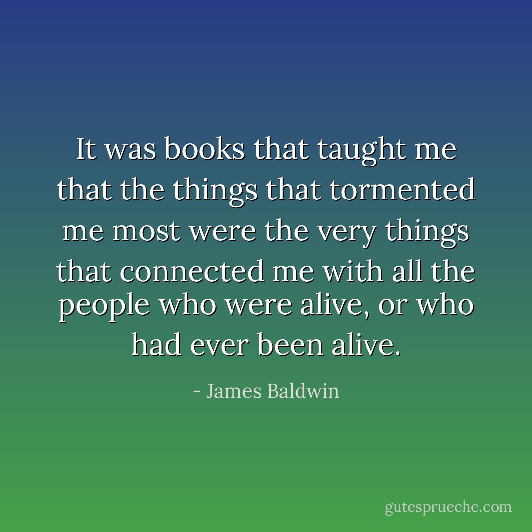 It was books that taught me that the things that tormented me most were the very things that connected me with all the people who were alive, or who had ever been alive. - James Baldwin