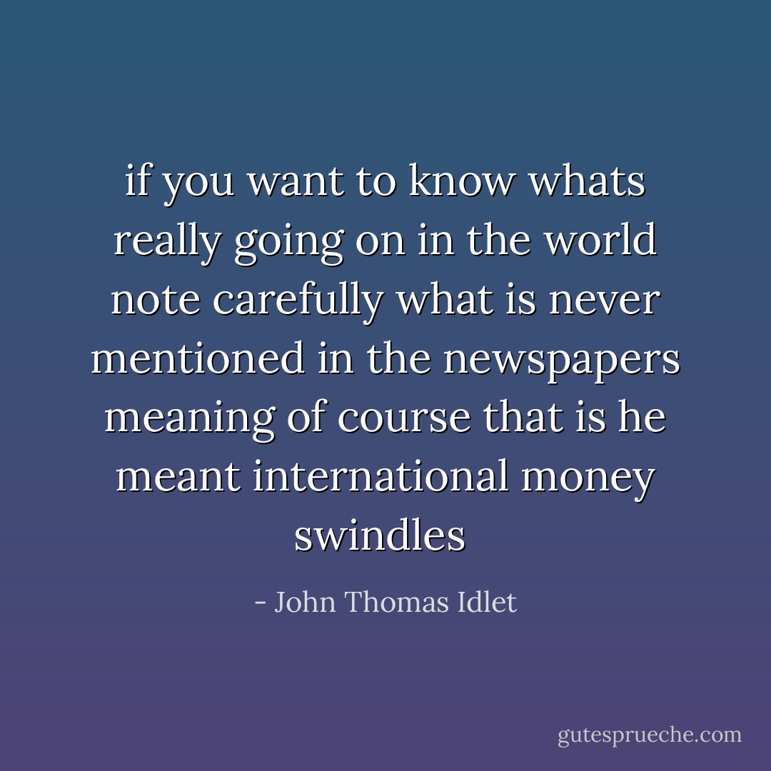 if you want to know whats really going on in the world note carefully what is never mentioned in the newspapers meaning of course that is he meant international money swindles  - John Thomas Idlet