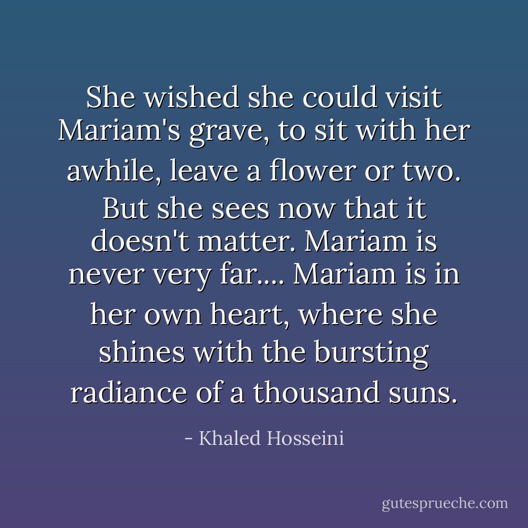 She wished she could visit Mariam's grave, to sit with her awhile, leave a flower or two. But she sees now that it doesn't matter. Mariam is never very far.... Mariam is in her own heart, where she shines with the bursting radiance of a thousand suns. - Khaled Hosseini