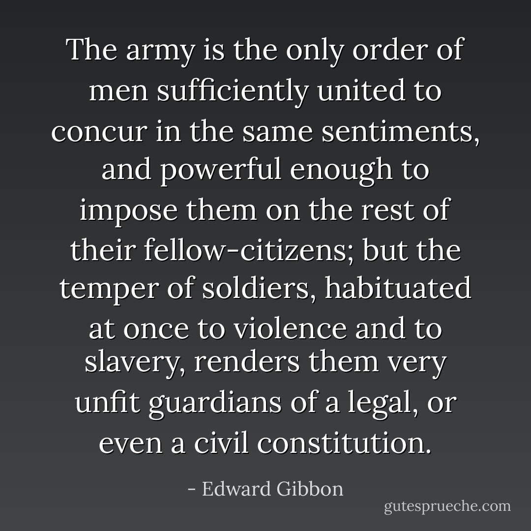The army is the only order of men sufficiently united to concur in the same sentiments, and powerful enough to impose them on the rest of their fellow-citizens; but the temper of soldiers, habituated at once to violence and to slavery, renders them very unfit guardians of a legal, or even a civil constitution. - Edward Gibbon