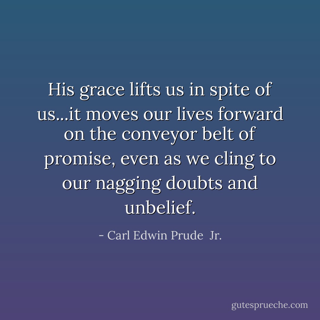His grace lifts us in spite of us...it moves our lives forward on the conveyor belt of promise, even as we cling to our nagging doubts and unbelief. - Carl Edwin Prude  Jr.