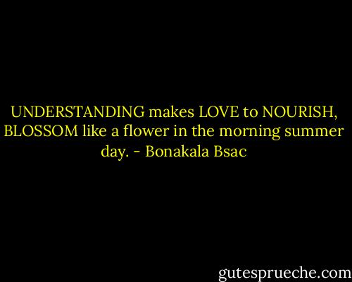 UNDERSTANDING makes LOVE to NOURISH, BLOSSOM like a flower in the morning summer day. - Bonakala Bsac