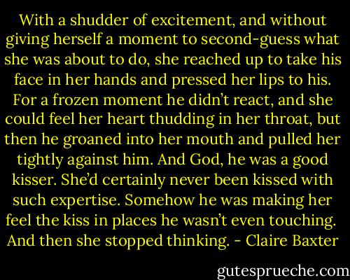 With a shudder of excitement, and without giving herself a moment to second-guess what she was about to do, she reached up to take his face in her hands and pressed her lips to his. For a frozen moment he didn’t react, and she could feel her heart thudding in her throat, but then he groaned into her mouth and pulled her tightly against him. And God, he was a good kisser. She’d certainly never been kissed with such expertise. Somehow he was making her feel the kiss in places he wasn’t even touching.<br /><br />And then she stopped thinking. - Claire Baxter