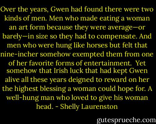 Over the years, Gwen had found there were two kinds of men. Men who made eating a woman an art form because they were average—or barely—in size so they had to compensate. And men who were hung like horses but felt that nine-incher somehow exempted them from one of her favorite forms of entertainment.<br /><br />Yet somehow that Irish luck that had kept Gwen alive all these years deigned to reward on her the highest blessing a woman could hope for. A well-hung man who loved to give his woman head. - Shelly Laurenston