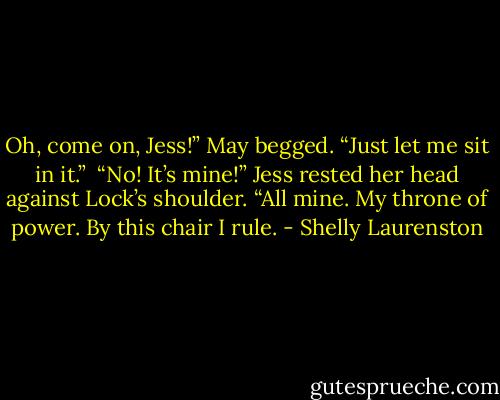 Oh, come on, Jess!” May begged. “Just let me sit in it.”<br /><br />“No! It’s mine!” Jess rested her head against Lock’s shoulder. “All mine. My throne of power. By this chair I rule. - Shelly Laurenston