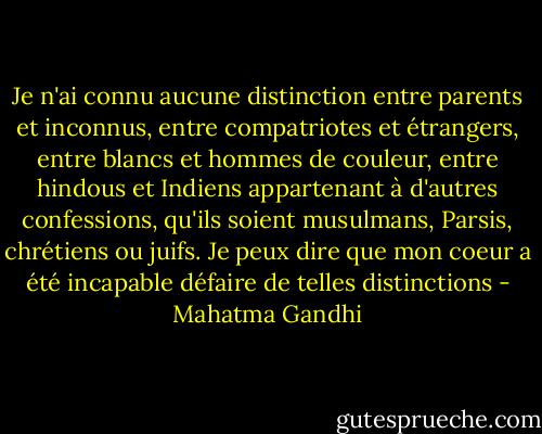 Je n'ai connu aucune distinction entre parents et inconnus, entre compatriotes et étrangers, entre blancs et hommes de couleur, entre hindous et Indiens appartenant à d'autres confessions, qu'ils soient musulmans, Parsis, chrétiens ou juifs. Je peux dire que mon coeur a été incapable défaire de telles distinctions - Mahatma Gandhi