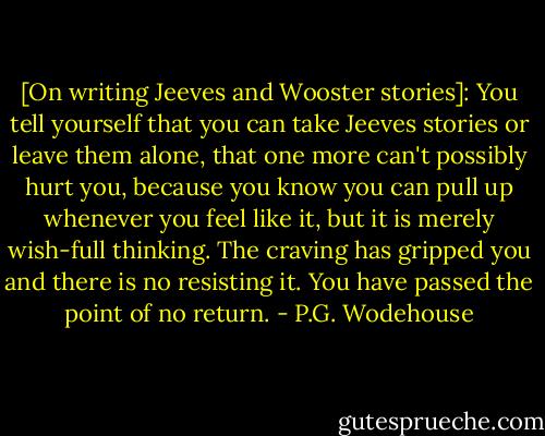 [On writing Jeeves and Wooster stories]:<br />You tell yourself that you can take Jeeves stories or leave them alone, that one more can't possibly hurt you, because you know you can pull up whenever you feel like it, but it is merely wish-full thinking. The craving has gripped you and there is no resisting it.<br />You have passed the point of no return. - P.G. Wodehouse