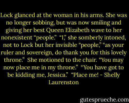 Lock glanced at the woman in his arms. She was no longer sobbing, but was now smiling and giving her best Queen Elizabeth wave to her nonexistent “people.”<br /><br />“I,” she somberly intoned, not to Lock but her invisible “people,” “as your ruler and sovereign, do thank you for this lovely throne.”<br /><br />She motioned to the chair. “You may now place me in my throne.”<br /><br />“You have got to be kidding me, Jessica.”<br /><br />“Place me! - Shelly Laurenston