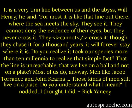 It is a very thin line between us and the abyss, Will Henry,' he said. 'For most it is like that line out there, where the sea meets the sky. They see it. They cannot deny the evidence of their eyes, but they never cross it. They <i>cannot</i> cross it; though they chase it for a thousand years, it will forever stay where it is. Do you realize it took our species more than ten millennia to realize that simple fact? That the line is unreachable, that we live on a ball and not on a plate? Most of us do, anyway. Men like Jacob Torrance and John Kearns ... Those kinds of men still live on a plate. Do you understand what I mean?'<br /><br />I nodded. I thought I did. - Rick Yancey