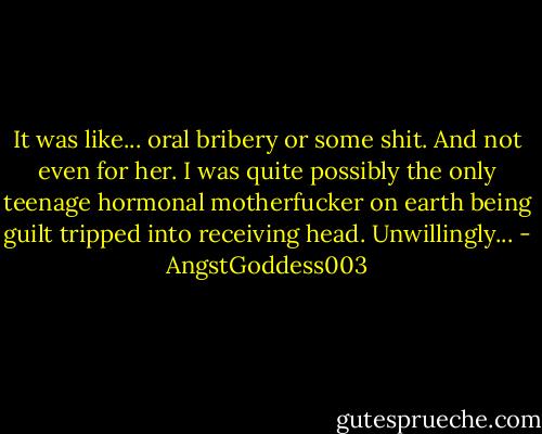 It was like... oral bribery or some shit. And not even for her. I was quite possibly the only teenage hormonal motherfucker on earth being guilt tripped into receiving head. Unwillingly... - AngstGoddess003