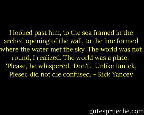 I looked past him, to the sea framed in the arched opening of the wall, to the line formed where the water met the sky. The world was not round, I realized. The world was a plate.<br /><br />'Please,' he whispered. 'Don't.'<br /><br />Unlike Rurick, Plesec did not die confused. - Rick Yancey