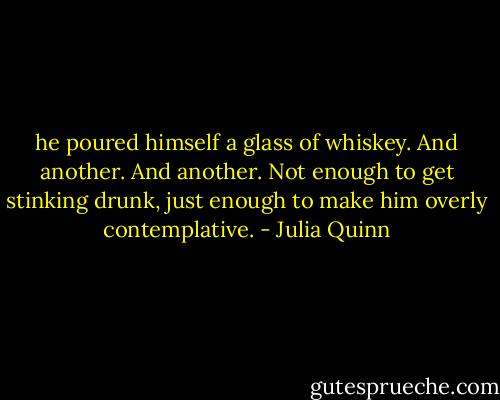 he poured himself a glass of whiskey. And another. And another. Not enough to get stinking drunk, just enough to make him overly contemplative. - Julia Quinn