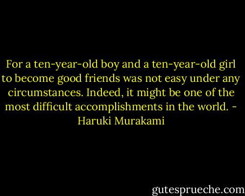 For a ten-year-old boy and a ten-year-old girl to become good friends was not easy under any circumstances. Indeed, it might be one of the most difficult accomplishments in the world. - Haruki Murakami