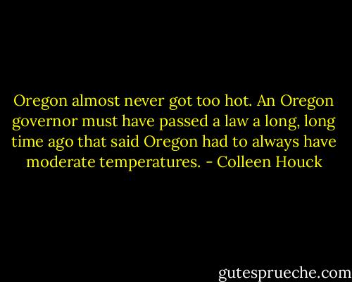 Oregon almost never got too hot. An Oregon governor must have passed a law a long, long time ago that said Oregon had to always have moderate temperatures. - Colleen Houck
