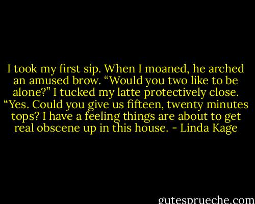 I took my first sip. When I moaned, he arched an amused brow. “Would you two like to be alone?”<br />I tucked my latte protectively close. “Yes. Could you give us fifteen, twenty minutes tops? I have a feeling things are about to get real obscene up in this house. - Linda Kage