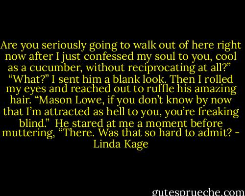 Are you seriously going to walk out of here right now after I just confessed my soul to you, cool as a cucumber, without reciprocating at all?” <br />“What?” I sent him a blank look. Then I rolled my eyes and reached out to ruffle his amazing hair. “Mason Lowe, if you don’t know by now that I’m attracted as hell to you, you’re freaking blind.” <br />He stared at me a moment before muttering, “There. Was that so hard to admit? - Linda Kage