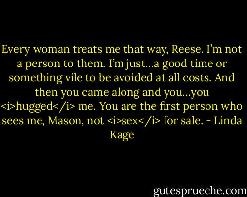 Every woman treats me that way, Reese. I’m not a person to them. I’m just…a good time or something vile to be avoided at all costs. And then you came along and you…you <i>hugged</i> me. You are the first person who sees me, Mason, not <i>sex</i> for sale. - Linda Kage
