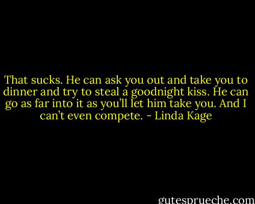 That sucks. He can ask you out and take you to dinner and try to steal a goodnight kiss. He can go as far into it as you’ll let him take you. And I can’t even compete. - Linda Kage
