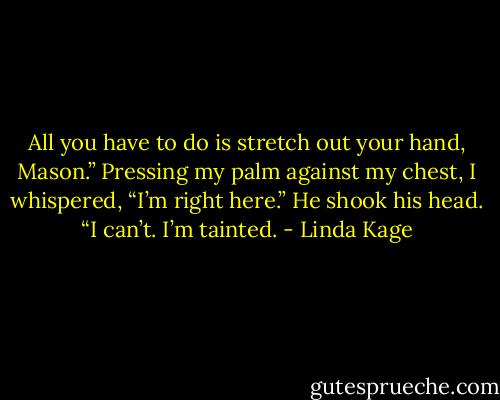 All you have to do is stretch out your hand, Mason.” Pressing my palm against my chest, I whispered, “I’m right here.”<br />He shook his head. “I can’t. I’m tainted. - Linda Kage