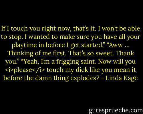 If I touch you right now, that’s it. I won’t be able to stop. I wanted to make sure you have all your playtime in before I get started.”<br />“Aww … Thinking of me first. That’s so sweet. Thank you.”<br />“Yeah, I’m a frigging saint. Now will you <i>please</i> touch my dick like you mean it before the damn thing explodes? - Linda Kage