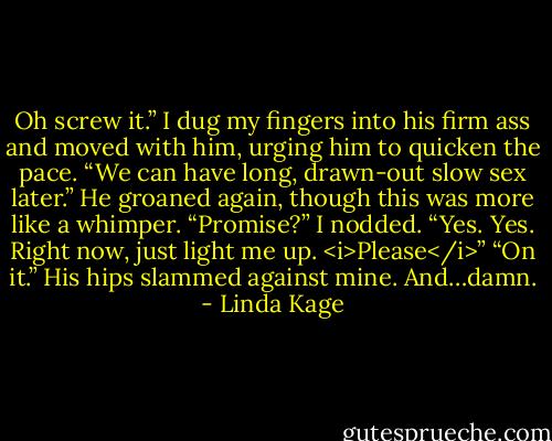 Oh screw it.” I dug my fingers into his firm ass and moved with him, urging him to quicken the pace. “We can have long, drawn-out slow sex later.”<br />He groaned again, though this was more like a whimper. “Promise?”<br />I nodded. “Yes. Yes. Right now, just light me up. <i>Please</i>”<br />“On it.” His hips slammed against mine. And…damn. - Linda Kage