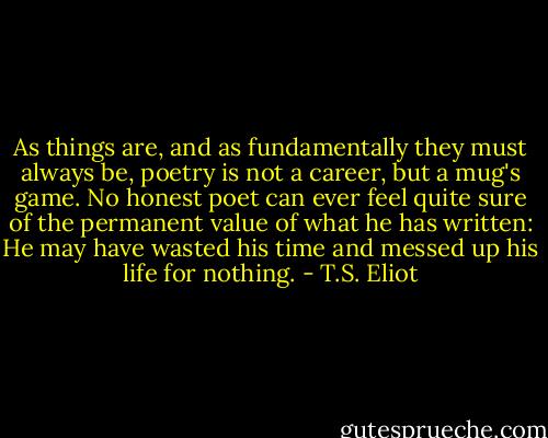 As things are, and as fundamentally they must always be, poetry is not a career, but a mug's game. No honest poet can ever feel quite sure of the permanent value of what he has written: He may have wasted his time and messed up his life for nothing. - T.S. Eliot