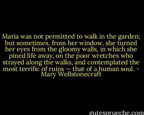 Maria was not permitted to walk in the garden; but sometimes, from her window, she turned her eyes from the gloomy walls, in which she pined life away, on the poor wretches who strayed along the walks, and contemplated the most terrific of ruins — that of a human soul. - Mary Wollstonecraft