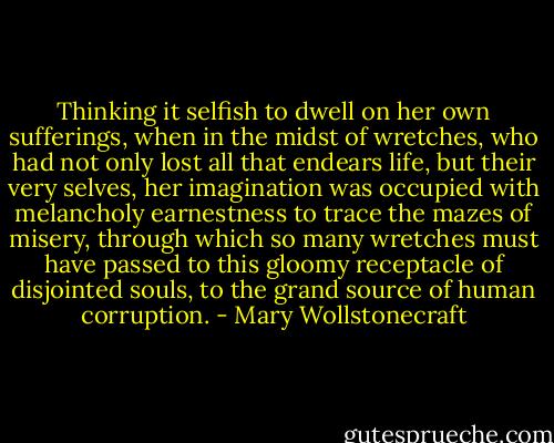 Thinking it selfish to dwell on her own sufferings, when in the midst of wretches, who had not only lost all that endears life, but their very selves, her imagination was occupied with melancholy earnestness to trace the mazes of misery, through which so many wretches must have passed to this gloomy receptacle of disjointed souls, to the grand source of human corruption. - Mary Wollstonecraft