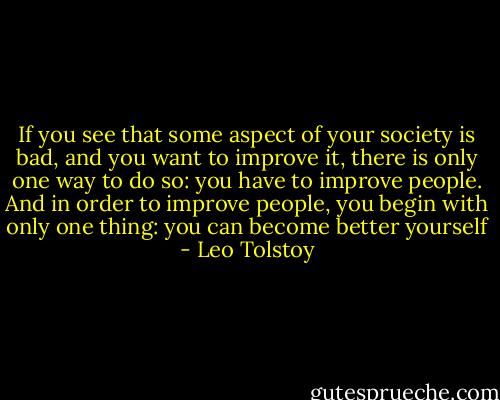 If you see that some aspect of your society is bad, and you want to improve it, there is only one way to do so: you have to improve people. And in order to improve people, you begin with only one thing: you can become better yourself - Leo Tolstoy