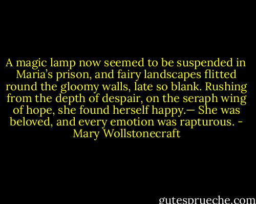 A magic lamp now seemed to be suspended in Maria’s prison, and fairy landscapes flitted round the gloomy walls, late so blank. Rushing from the depth of despair, on the seraph wing of hope, she found herself happy.— She was beloved, and every emotion was rapturous. - Mary Wollstonecraft