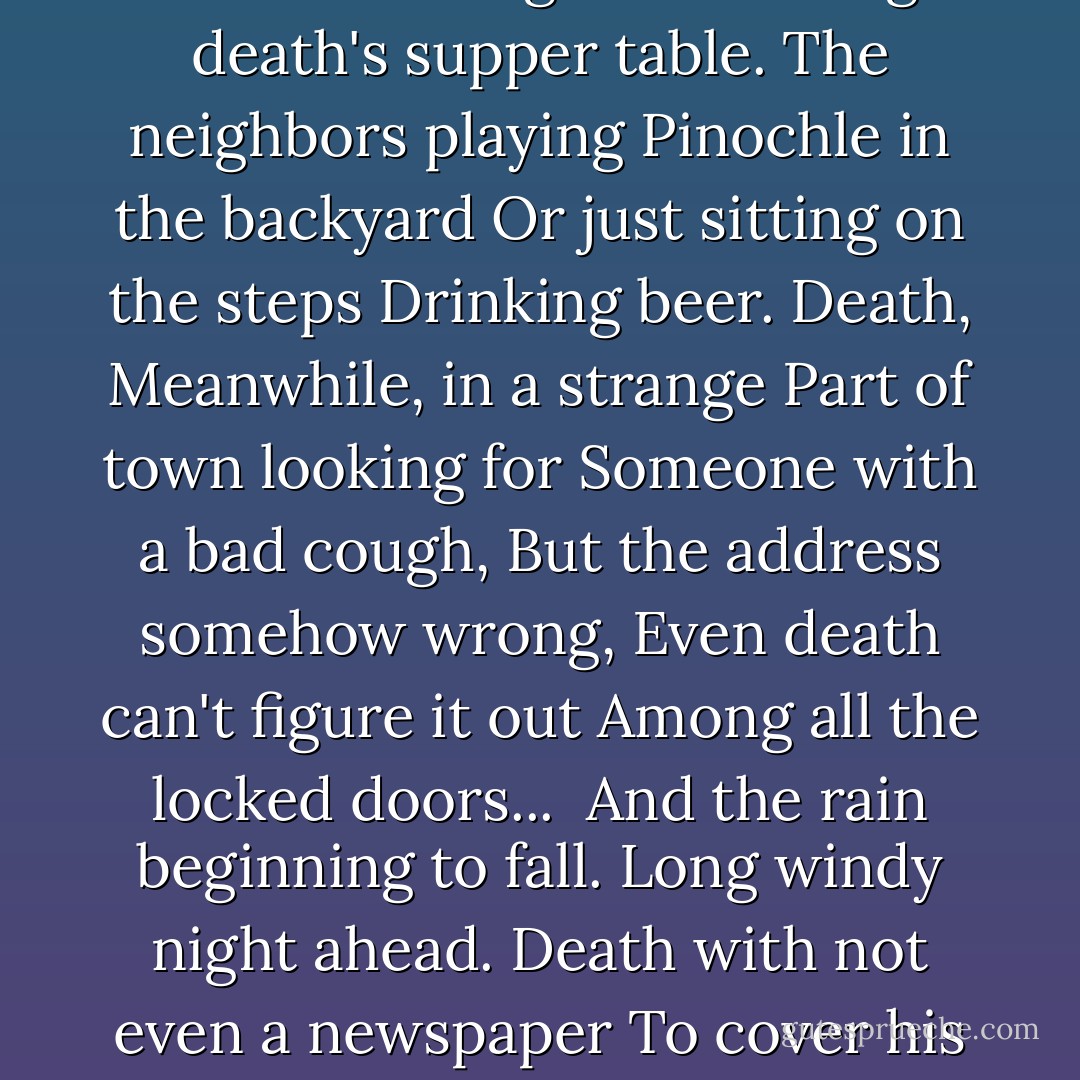 Eyes Fastened With Pins"<br /><br />How much death works,<br />No one knows what a long<br />Day he puts in. The little<br />Wife always alone<br />Ironing death's laundry.<br />The beautiful daughters<br />Setting death's supper table.<br />The neighbors playing<br />Pinochle in the backyard<br />Or just sitting on the steps<br />Drinking beer. Death,<br />Meanwhile, in a strange<br />Part of town looking for<br />Someone with a bad cough,<br />But the address somehow wrong,<br />Even death can't figure it out<br />Among all the locked doors... <br />And the rain beginning to fall.<br />Long windy night ahead.<br />Death with not even a newspaper<br />To cover his head, not even<br />A dime to call the one pining away,<br />Undressing slowly, sleepily,<br />And stretching naked<br />On death's side of the bed. - Charles Simic