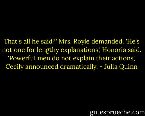 That's all he said?' Mrs. Royle demanded.<br />'He's not one for lengthy explanations,' Honoria said.<br />'Powerful men do not explain their actions,' Cecily announced dramatically. - Julia Quinn