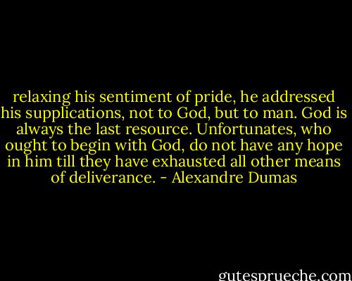 relaxing his sentiment of pride, he addressed his supplications, not to God, but to man. God is always the last resource. Unfortunates, who ought to begin with God, do not have any hope in him till they have exhausted all other means of deliverance. - Alexandre Dumas