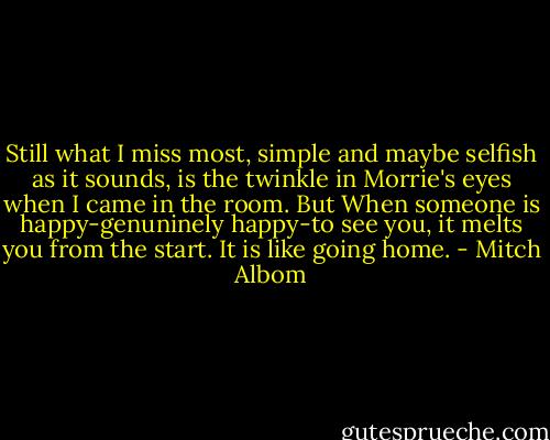 Still what I miss most, simple and maybe selfish as it sounds, is the twinkle in Morrie's eyes when I came in the room. But When someone is happy-genuninely happy-to see you, it melts you from the start. It is like going home. - Mitch Albom