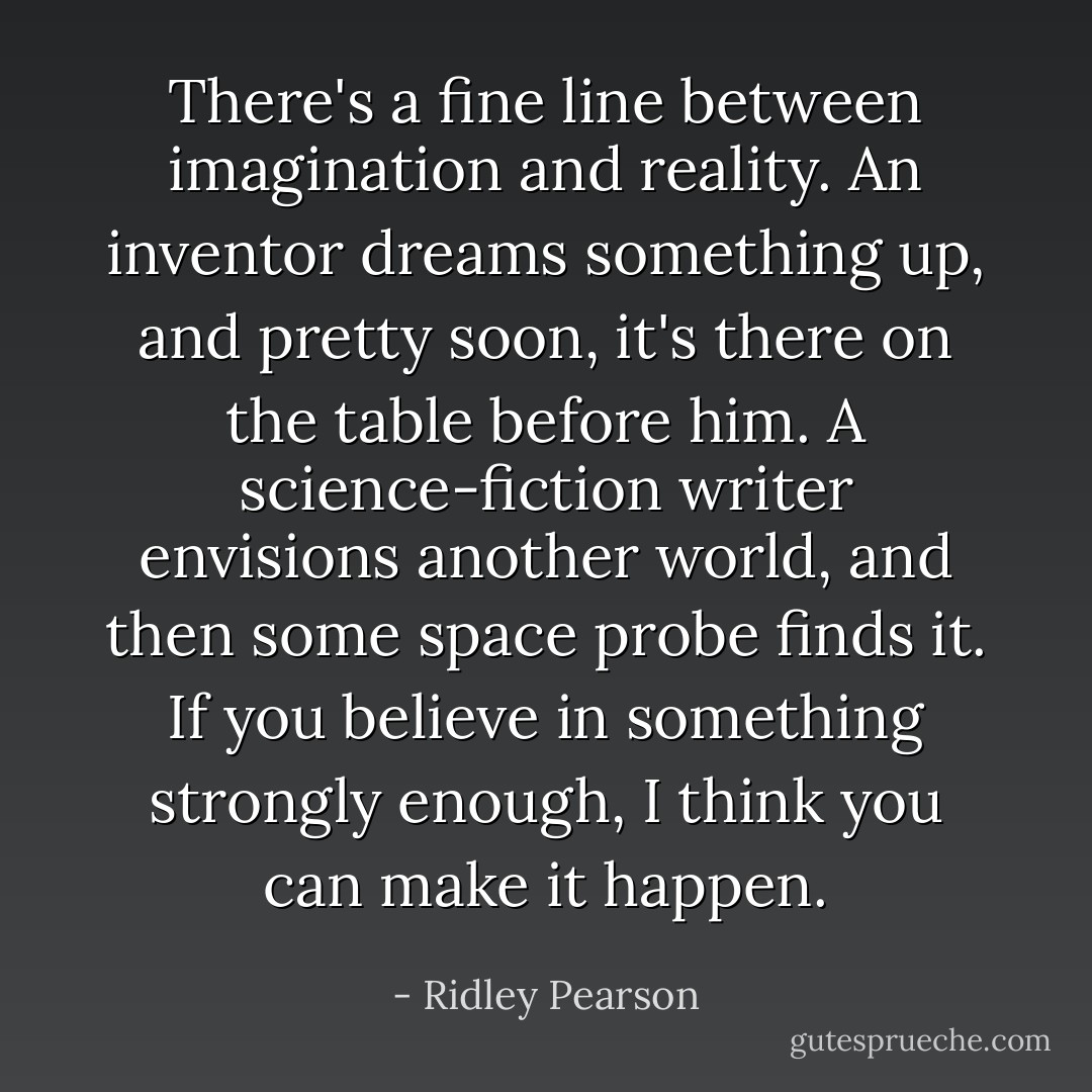 There's a fine line between imagination and reality. An inventor dreams something up, and pretty soon, it's there on the table before him. A science-fiction writer envisions another world, and then some space probe finds it. If you believe in something strongly enough, I think you can make it happen. - Ridley Pearson