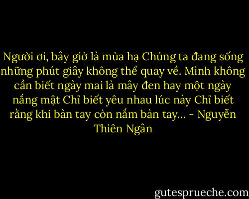 Người ơi, bây giờ là mùa hạ<br />Chúng ta đang sống những phút giây không thể quay về.<br />Mình không cần biết ngày mai là mây đen hay một ngày nắng mật<br />Chỉ biết yêu nhau lúc này<br />Chỉ biết rằng khi bàn tay còn nắm bàn tay… - Nguyễn Thiên Ngân