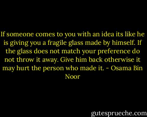 If someone comes to you with an idea its like he is giving you a fragile glass made by himself. If the glass does not match your preference do not throw it away. Give him back otherwise it may hurt the person who made it. - Osama Bin Noor