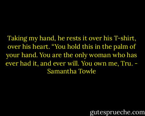 Taking my hand, he rests it over his T-shirt, over his heart. “You hold this in the palm of your hand. You are the only woman who has ever had it, and ever will. You own me, Tru. - Samantha Towle