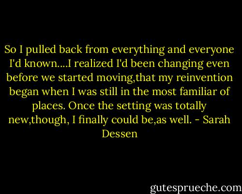 So I pulled back from everything and everyone I'd known....I realized I'd been changing even before we started moving,that my reinvention began when I was still in the most familiar of places. Once the setting was totally new,though, I finally could be,as well. - Sarah Dessen