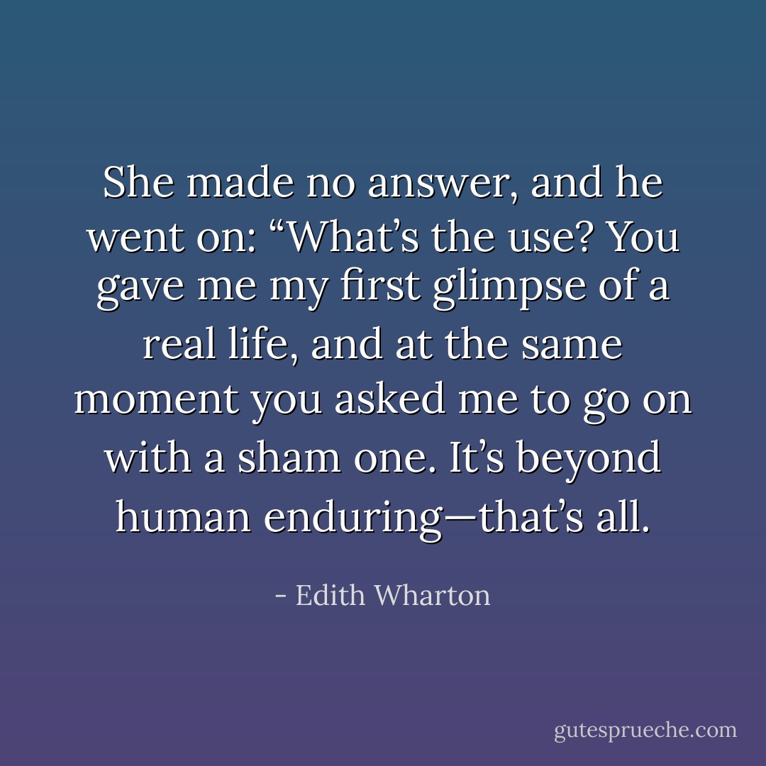 She made no answer, and he went on: “What’s the use? You gave me my first glimpse of a real life, and at the same moment you asked me to go on with a sham one. It’s beyond human enduring—that’s all. - Edith Wharton